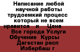 Написание любой научной работы трудоемкий процесс, который не всем нравится...и  › Цена ­ 550 - Все города Услуги » Обучение. Курсы   . Дагестан респ.,Избербаш г.